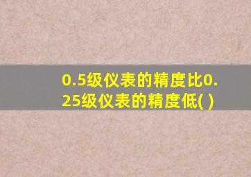 0.5级仪表的精度比0.25级仪表的精度低( )